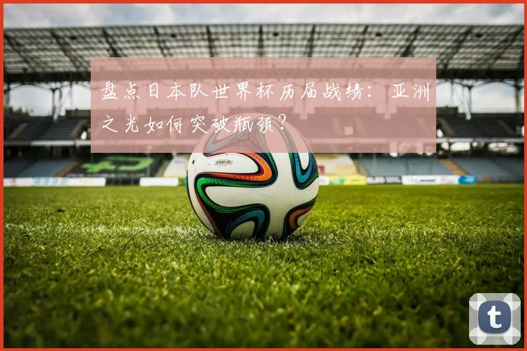 盘点日本队世界杯历届战绩:亚洲之光如何突破瓶颈?