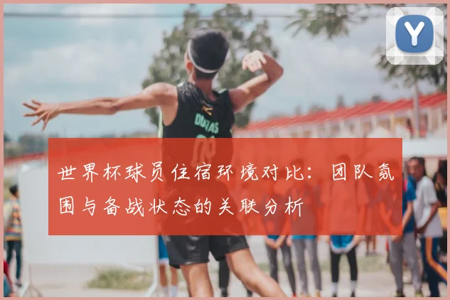 世界杯球员住宿环境对比:团队氛围与备战状态的关联分析
