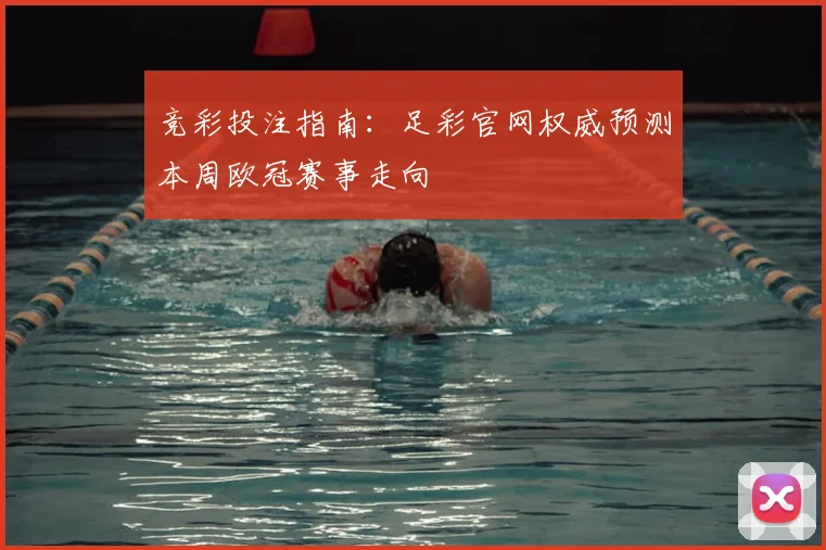 竞彩投注指南:足彩官网权威预测本周欧冠赛事走向