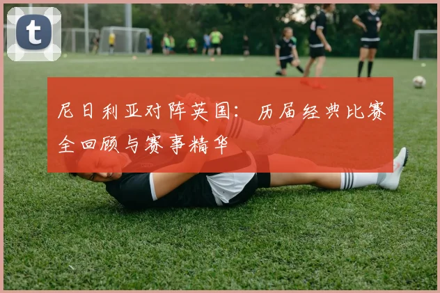尼日利亚对阵英国：历届经典比赛全回顾与赛事精华